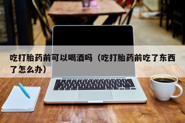 打胎药一般在哪里购买到吃打胎药前可以喝酒吗（吃打胎药前吃了东西了怎么办）